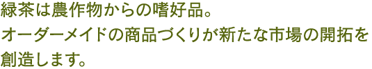 緑茶は農作物からの嗜好品。オーダーメイドの商品づくりが新たな市場の開拓を創造します。