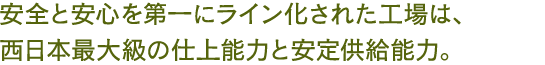 安全と安心を第一にライン化された工場は、西日本最大級の仕上能力と安定供給能力。