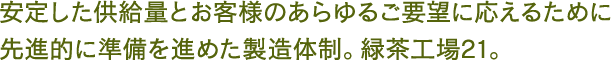 安定した供給量とお客様のあらゆるご要望に応えるために
								先進的に準備を進めた製造体制。緑茶工場21。